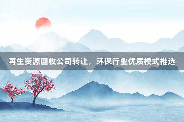 再生资源回收公司转让，环保行业优质模式推选