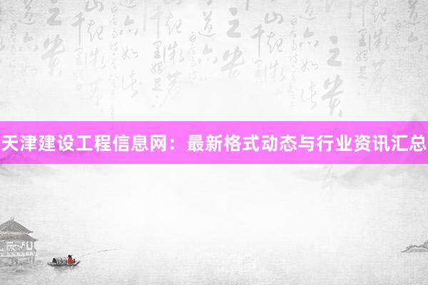 天津建设工程信息网：最新格式动态与行业资讯汇总