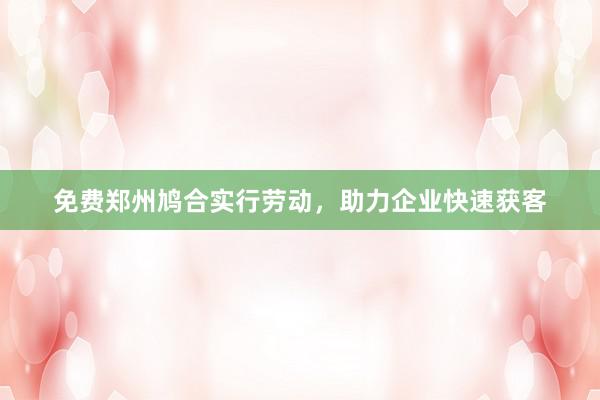 免费郑州鸠合实行劳动，助力企业快速获客
