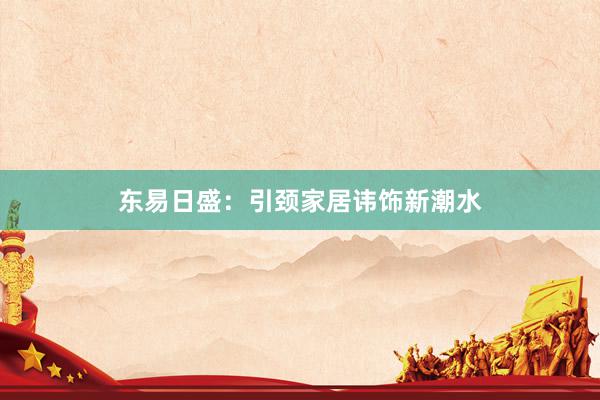 东易日盛：引颈家居讳饰新潮水