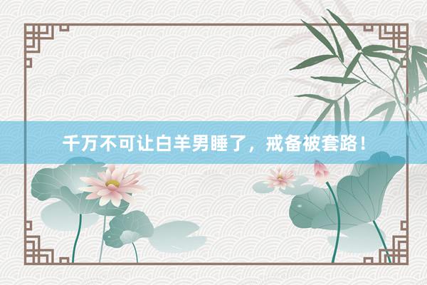 千万不可让白羊男睡了，戒备被套路！
