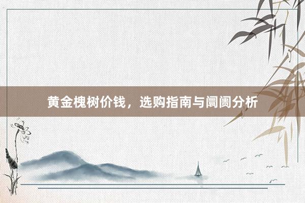 黄金槐树价钱，选购指南与阛阓分析