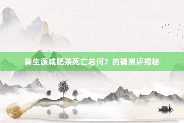 碧生源减肥茶死亡若何？的确测评揭秘